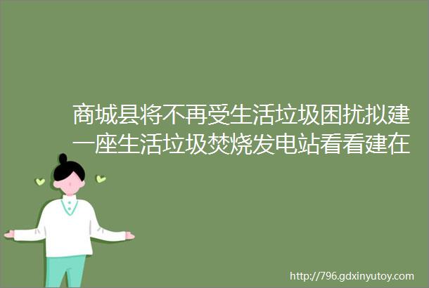 商城县将不再受生活垃圾困扰拟建一座生活垃圾焚烧发电站看看建在哪里